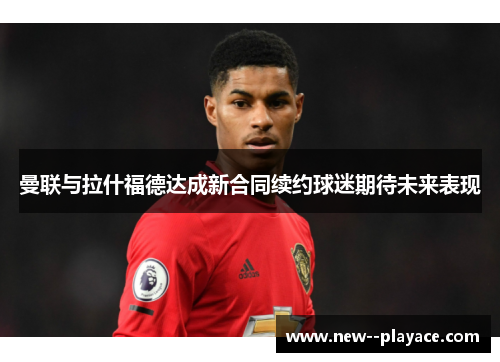 曼联与拉什福德达成新合同续约球迷期待未来表现